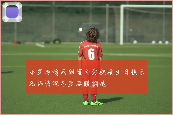 小罗与梅西甜蜜合影祝福生日快乐兄弟情深尽显温暖拥抱