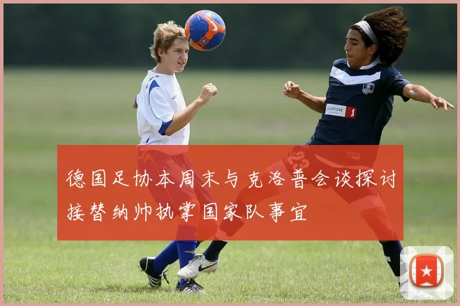 德国足协本周末与克洛普会谈探讨接替纳帅执掌国家队事宜