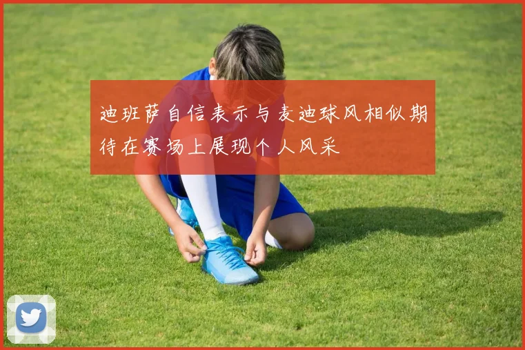 迪班萨自信表示与麦迪球风相似期待在赛场上展现个人风采