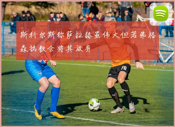 斯科尔斯称萨拉赫虽伟大但若弗格森执教会将其放弃