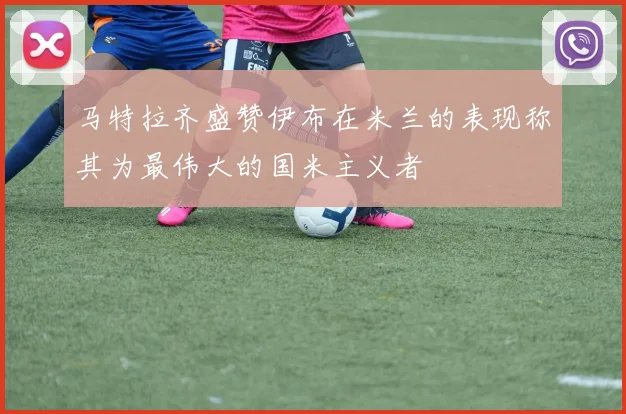马特拉齐盛赞伊布在米兰的表现称其为最伟大的国米主义者