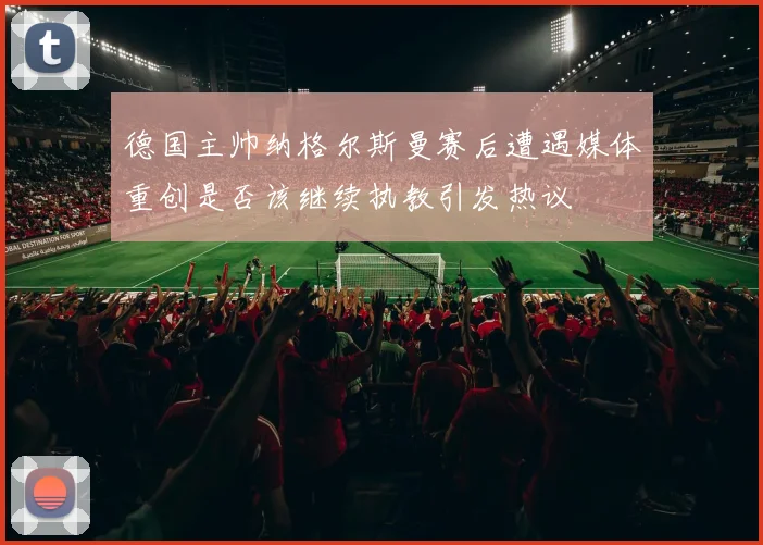 德国主帅纳格尔斯曼赛后遭遇媒体重创是否该继续执教引发热议