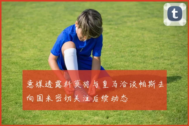 意媒透露科莫将与皇马洽谈帕斯去向国米密切关注后续动态