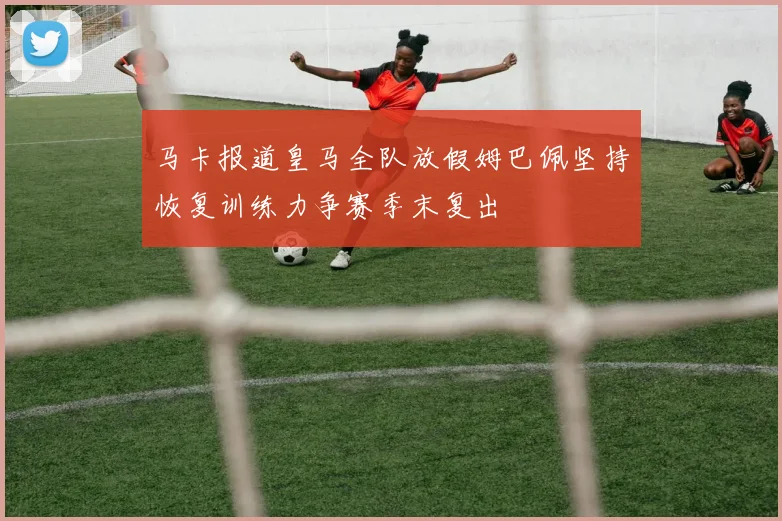 马卡报道皇马全队放假姆巴佩坚持恢复训练力争赛季末复出