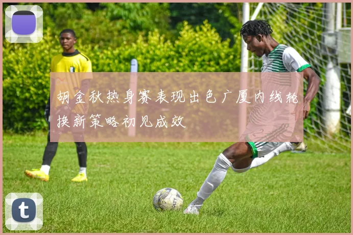 胡金秋热身赛表现出色广厦内线轮换新策略初见成效