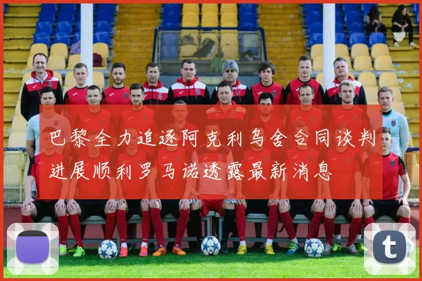 巴黎全力追逐阿克利乌舍合同谈判进展顺利罗马诺透露最新消息