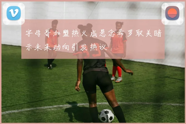 字母哥加盟热火成悬念希罗取关暗示未来动向引发热议