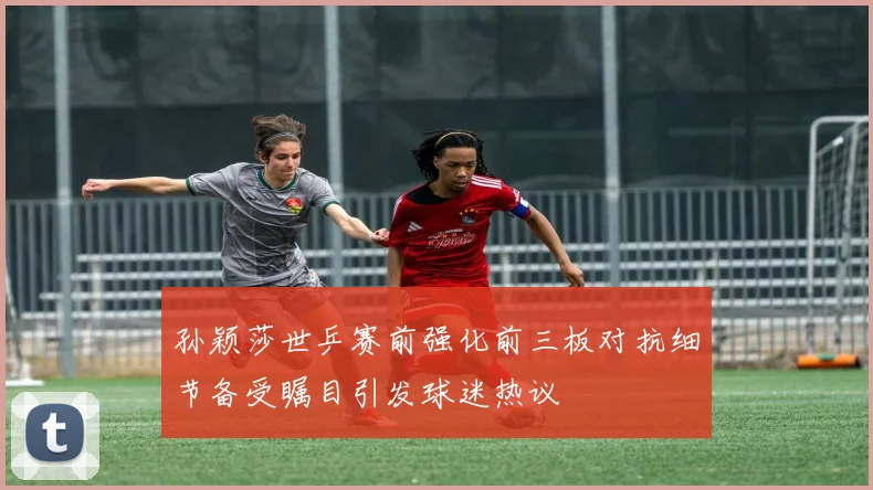 孙颖莎世乒赛前强化前三板对抗细节备受瞩目引发球迷热议