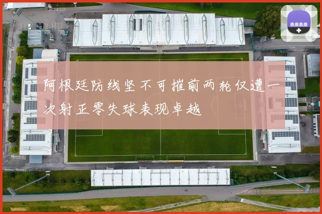 阿根廷防线坚不可摧前两轮仅遭一次射正零失球表现卓越