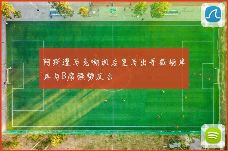 阿斯遭马竞嘲讽后皇马出手截胡库库与B席强势反击
