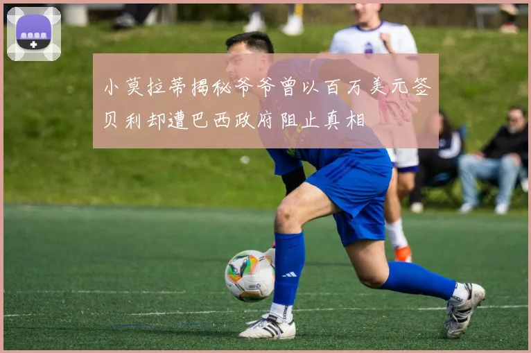 小莫拉蒂揭秘爷爷曾以百万美元签贝利却遭巴西政府阻止真相