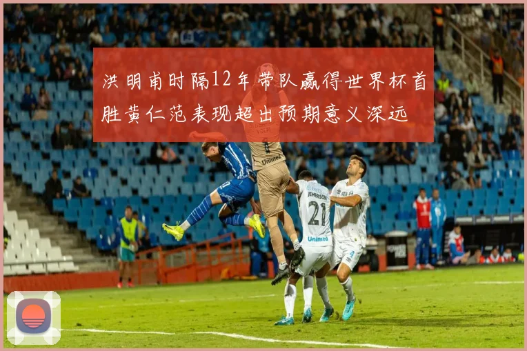 洪明甫时隔12年带队赢得世界杯首胜黄仁范表现超出预期意义深远