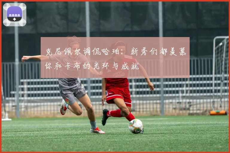 克尼佩尔调侃哈珀：新秀们都羡慕你和卡布的光环与成就