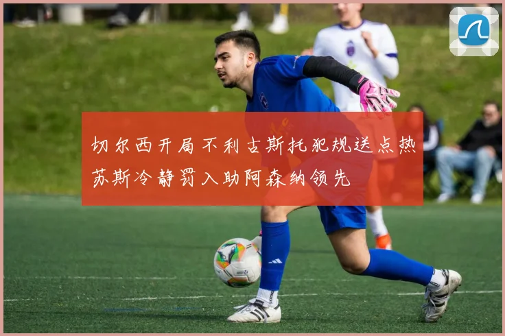 切尔西开局不利古斯托犯规送点热苏斯冷静罚入助阿森纳领先