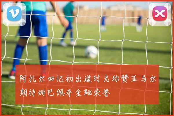 阿扎尔回忆初出道时光称赞亚马尔期待姆巴佩夺金靴荣誉