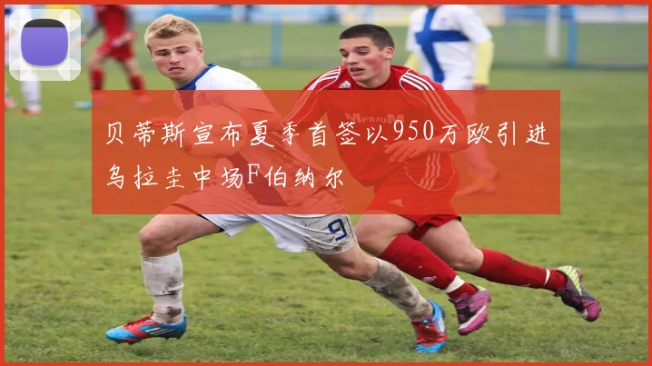 贝蒂斯宣布夏季首签以950万欧引进乌拉圭中场F伯纳尔
