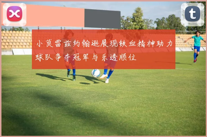 小莫雷兹约翰逊展现铁血精神助力球队争夺冠军与乐透顺位
